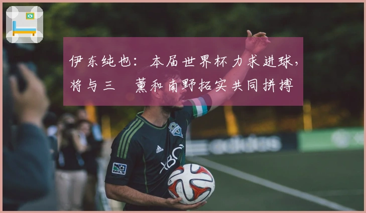 伊东纯也：本届世界杯力求进球，将与三笘薰和南野拓实共同拼搏